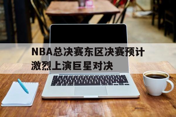 随机NBA总决赛东区决赛预计激烈上演巨星对决的简单介绍