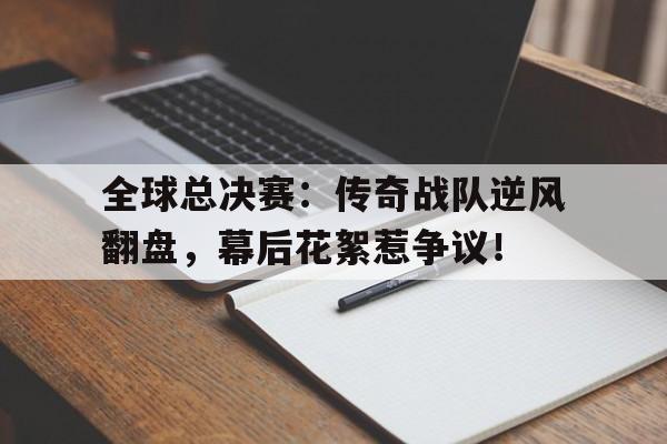 随机全球总决赛：传奇战队逆风翻盘，幕后花絮惹争议！