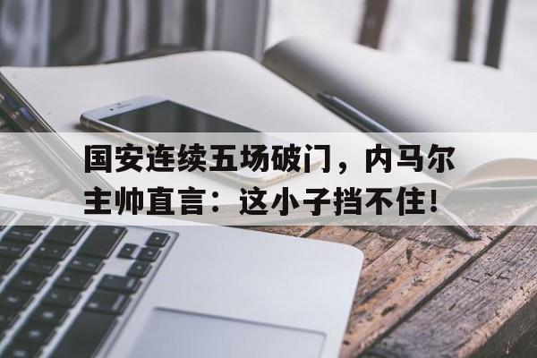 随机国安连续五场破门，内马尔主帅直言：这小子挡不住！